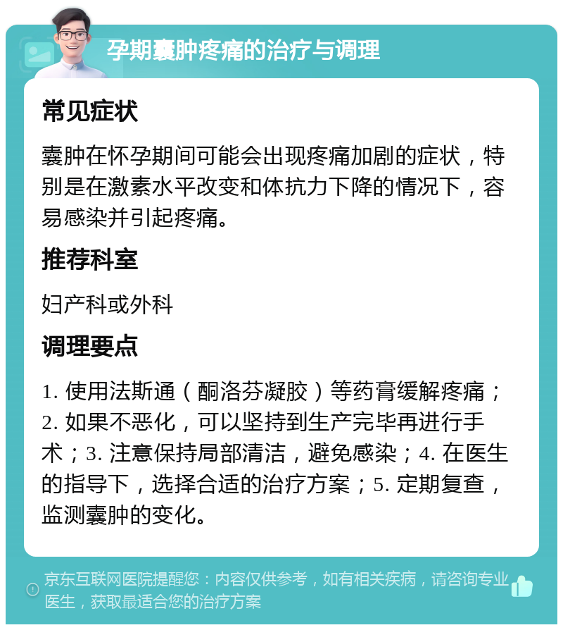 孕期囊肿疼痛的治疗与调理 常见症状 囊肿在怀孕期间可能会出现疼痛加剧的症状，特别是在激素水平改变和体抗力下降的情况下，容易感染并引起疼痛。 推荐科室 妇产科或外科 调理要点 1. 使用法斯通（酮洛芬凝胶）等药膏缓解疼痛；2. 如果不恶化，可以坚持到生产完毕再进行手术；3. 注意保持局部清洁，避免感染；4. 在医生的指导下，选择合适的治疗方案；5. 定期复查，监测囊肿的变化。