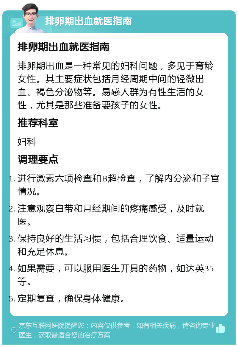 排卵期出血就医指南 排卵期出血就医指南 排卵期出血是一种常见的妇科问题，多见于育龄女性。其主要症状包括月经周期中间的轻微出血、褐色分泌物等。易感人群为有性生活的女性，尤其是那些准备要孩子的女性。 推荐科室 妇科 调理要点 进行激素六项检查和B超检查，了解内分泌和子宫情况。 注意观察白带和月经期间的疼痛感受，及时就医。 保持良好的生活习惯，包括合理饮食、适量运动和充足休息。 如果需要，可以服用医生开具的药物，如达英35等。 定期复查，确保身体健康。