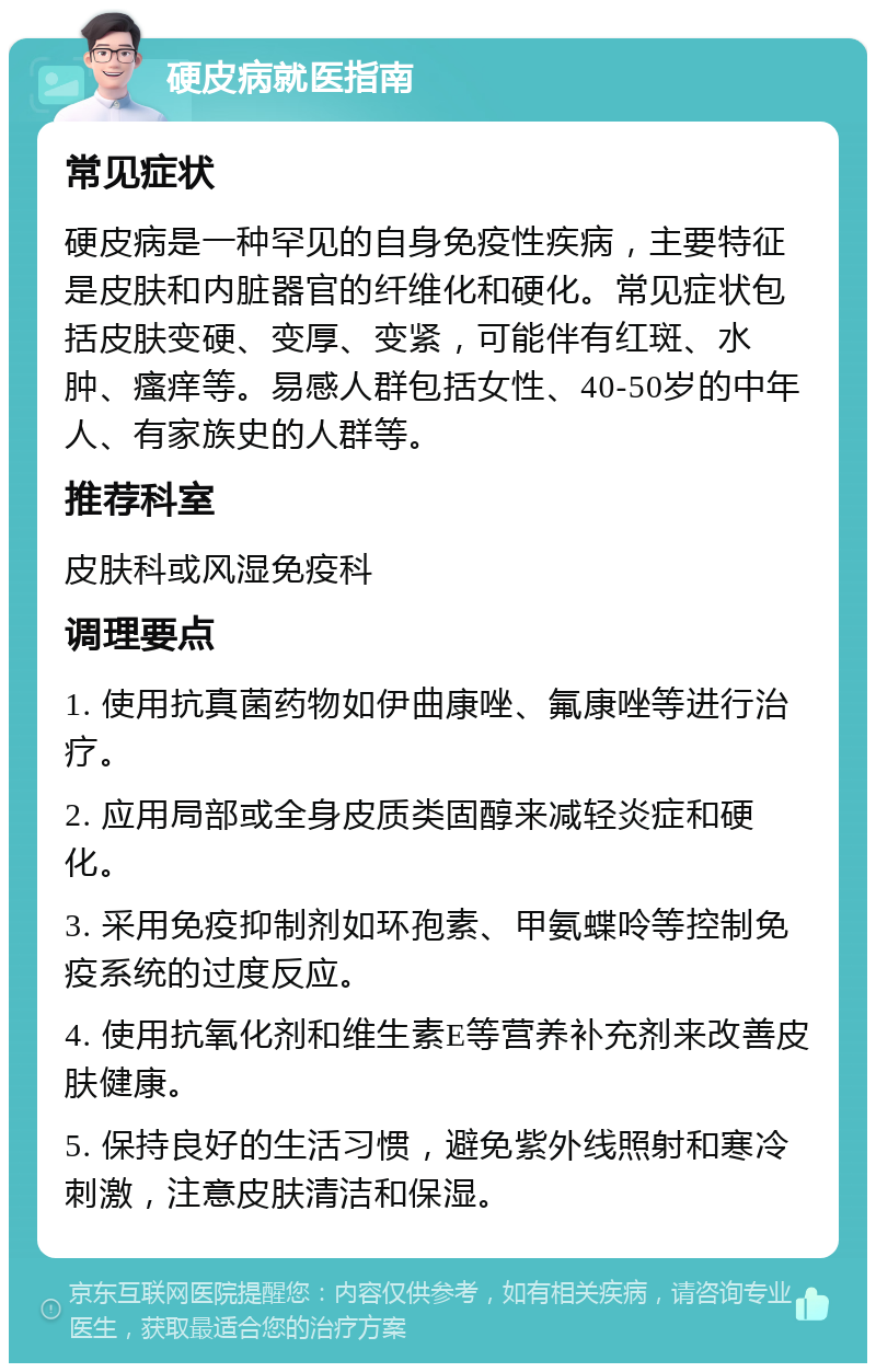 硬皮病就医指南 常见症状 硬皮病是一种罕见的自身免疫性疾病，主要特征是皮肤和内脏器官的纤维化和硬化。常见症状包括皮肤变硬、变厚、变紧，可能伴有红斑、水肿、瘙痒等。易感人群包括女性、40-50岁的中年人、有家族史的人群等。 推荐科室 皮肤科或风湿免疫科 调理要点 1. 使用抗真菌药物如伊曲康唑、氟康唑等进行治疗。 2. 应用局部或全身皮质类固醇来减轻炎症和硬化。 3. 采用免疫抑制剂如环孢素、甲氨蝶呤等控制免疫系统的过度反应。 4. 使用抗氧化剂和维生素E等营养补充剂来改善皮肤健康。 5. 保持良好的生活习惯，避免紫外线照射和寒冷刺激，注意皮肤清洁和保湿。