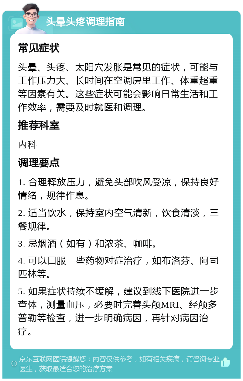 头晕头疼调理指南 常见症状 头晕、头疼、太阳穴发胀是常见的症状，可能与工作压力大、长时间在空调房里工作、体重超重等因素有关。这些症状可能会影响日常生活和工作效率，需要及时就医和调理。 推荐科室 内科 调理要点 1. 合理释放压力，避免头部吹风受凉，保持良好情绪，规律作息。 2. 适当饮水，保持室内空气清新，饮食清淡，三餐规律。 3. 忌烟酒（如有）和浓茶、咖啡。 4. 可以口服一些药物对症治疗，如布洛芬、阿司匹林等。 5. 如果症状持续不缓解，建议到线下医院进一步查体，测量血压，必要时完善头颅MRI、经颅多普勒等检查，进一步明确病因，再针对病因治疗。