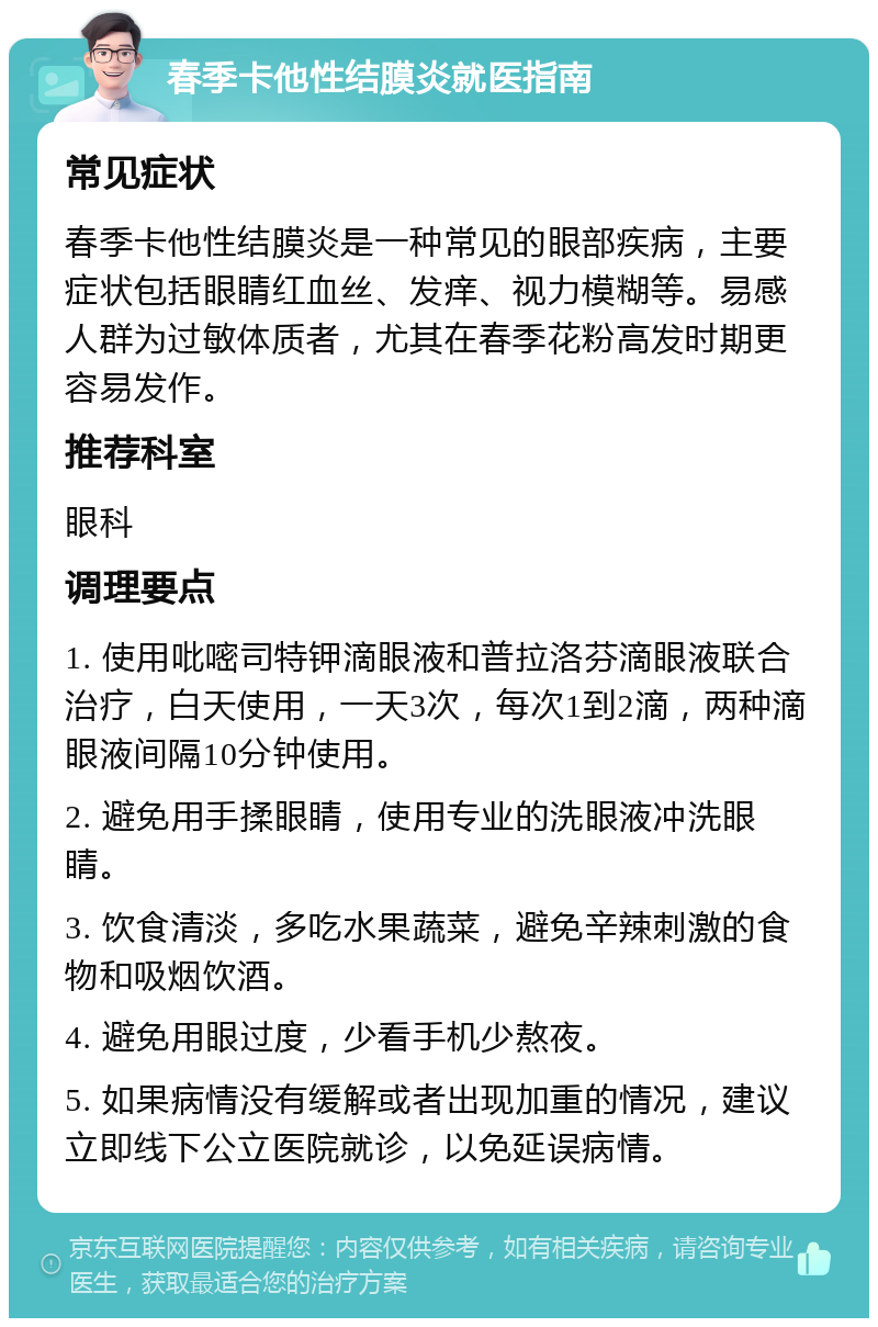 春季卡他性结膜炎就医指南 常见症状 春季卡他性结膜炎是一种常见的眼部疾病，主要症状包括眼睛红血丝、发痒、视力模糊等。易感人群为过敏体质者，尤其在春季花粉高发时期更容易发作。 推荐科室 眼科 调理要点 1. 使用吡嘧司特钾滴眼液和普拉洛芬滴眼液联合治疗，白天使用，一天3次，每次1到2滴，两种滴眼液间隔10分钟使用。 2. 避免用手揉眼睛，使用专业的洗眼液冲洗眼睛。 3. 饮食清淡，多吃水果蔬菜，避免辛辣刺激的食物和吸烟饮酒。 4. 避免用眼过度，少看手机少熬夜。 5. 如果病情没有缓解或者出现加重的情况，建议立即线下公立医院就诊，以免延误病情。