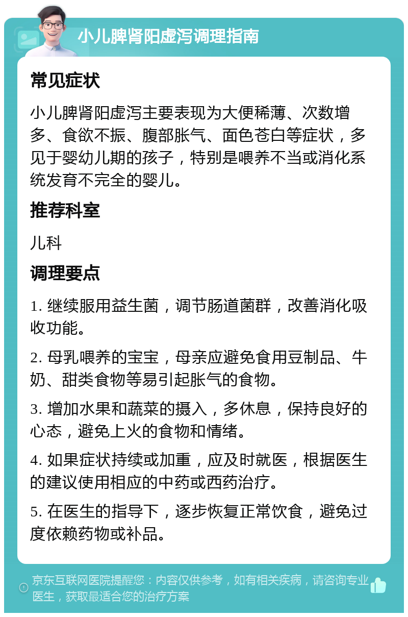 小儿脾肾阳虚泻调理指南 常见症状 小儿脾肾阳虚泻主要表现为大便稀薄、次数增多、食欲不振、腹部胀气、面色苍白等症状，多见于婴幼儿期的孩子，特别是喂养不当或消化系统发育不完全的婴儿。 推荐科室 儿科 调理要点 1. 继续服用益生菌，调节肠道菌群，改善消化吸收功能。 2. 母乳喂养的宝宝，母亲应避免食用豆制品、牛奶、甜类食物等易引起胀气的食物。 3. 增加水果和蔬菜的摄入，多休息，保持良好的心态，避免上火的食物和情绪。 4. 如果症状持续或加重，应及时就医，根据医生的建议使用相应的中药或西药治疗。 5. 在医生的指导下，逐步恢复正常饮食，避免过度依赖药物或补品。