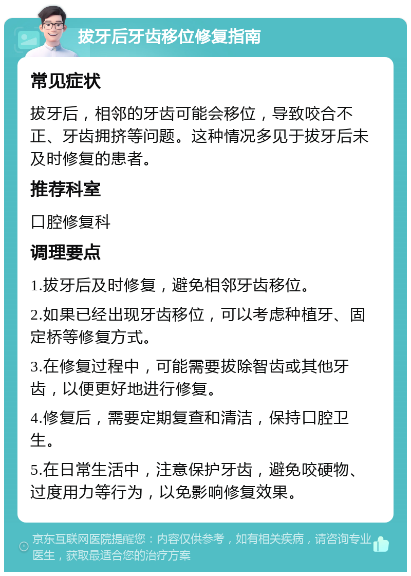 拔牙后牙齿移位修复指南 常见症状 拔牙后，相邻的牙齿可能会移位，导致咬合不正、牙齿拥挤等问题。这种情况多见于拔牙后未及时修复的患者。 推荐科室 口腔修复科 调理要点 1.拔牙后及时修复，避免相邻牙齿移位。 2.如果已经出现牙齿移位，可以考虑种植牙、固定桥等修复方式。 3.在修复过程中，可能需要拔除智齿或其他牙齿，以便更好地进行修复。 4.修复后，需要定期复查和清洁，保持口腔卫生。 5.在日常生活中，注意保护牙齿，避免咬硬物、过度用力等行为，以免影响修复效果。