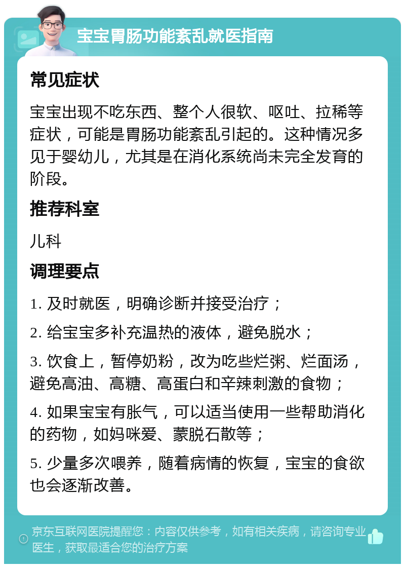 宝宝胃肠功能紊乱就医指南 常见症状 宝宝出现不吃东西、整个人很软、呕吐、拉稀等症状，可能是胃肠功能紊乱引起的。这种情况多见于婴幼儿，尤其是在消化系统尚未完全发育的阶段。 推荐科室 儿科 调理要点 1. 及时就医，明确诊断并接受治疗； 2. 给宝宝多补充温热的液体，避免脱水； 3. 饮食上，暂停奶粉，改为吃些烂粥、烂面汤，避免高油、高糖、高蛋白和辛辣刺激的食物； 4. 如果宝宝有胀气，可以适当使用一些帮助消化的药物，如妈咪爱、蒙脱石散等； 5. 少量多次喂养，随着病情的恢复，宝宝的食欲也会逐渐改善。