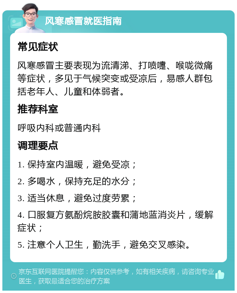 风寒感冒就医指南 常见症状 风寒感冒主要表现为流清涕、打喷嚏、喉咙微痛等症状，多见于气候突变或受凉后，易感人群包括老年人、儿童和体弱者。 推荐科室 呼吸内科或普通内科 调理要点 1. 保持室内温暖，避免受凉； 2. 多喝水，保持充足的水分； 3. 适当休息，避免过度劳累； 4. 口服复方氨酚烷胺胶囊和蒲地蓝消炎片，缓解症状； 5. 注意个人卫生，勤洗手，避免交叉感染。