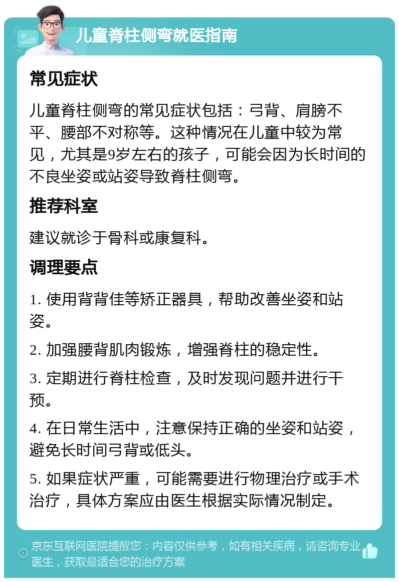 儿童脊柱侧弯就医指南 常见症状 儿童脊柱侧弯的常见症状包括：弓背、肩膀不平、腰部不对称等。这种情况在儿童中较为常见，尤其是9岁左右的孩子，可能会因为长时间的不良坐姿或站姿导致脊柱侧弯。 推荐科室 建议就诊于骨科或康复科。 调理要点 1. 使用背背佳等矫正器具，帮助改善坐姿和站姿。 2. 加强腰背肌肉锻炼，增强脊柱的稳定性。 3. 定期进行脊柱检查，及时发现问题并进行干预。 4. 在日常生活中，注意保持正确的坐姿和站姿，避免长时间弓背或低头。 5. 如果症状严重，可能需要进行物理治疗或手术治疗，具体方案应由医生根据实际情况制定。