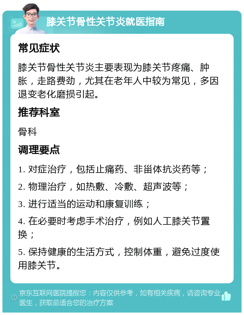 膝关节骨性关节炎就医指南 常见症状 膝关节骨性关节炎主要表现为膝关节疼痛、肿胀，走路费劲，尤其在老年人中较为常见，多因退变老化磨损引起。 推荐科室 骨科 调理要点 1. 对症治疗，包括止痛药、非甾体抗炎药等； 2. 物理治疗，如热敷、冷敷、超声波等； 3. 进行适当的运动和康复训练； 4. 在必要时考虑手术治疗，例如人工膝关节置换； 5. 保持健康的生活方式，控制体重，避免过度使用膝关节。