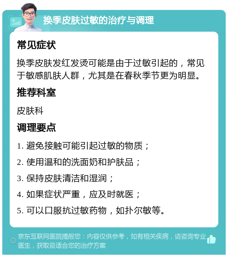 换季皮肤过敏的治疗与调理 常见症状 换季皮肤发红发烫可能是由于过敏引起的，常见于敏感肌肤人群，尤其是在春秋季节更为明显。 推荐科室 皮肤科 调理要点 1. 避免接触可能引起过敏的物质； 2. 使用温和的洗面奶和护肤品； 3. 保持皮肤清洁和湿润； 4. 如果症状严重，应及时就医； 5. 可以口服抗过敏药物，如扑尔敏等。