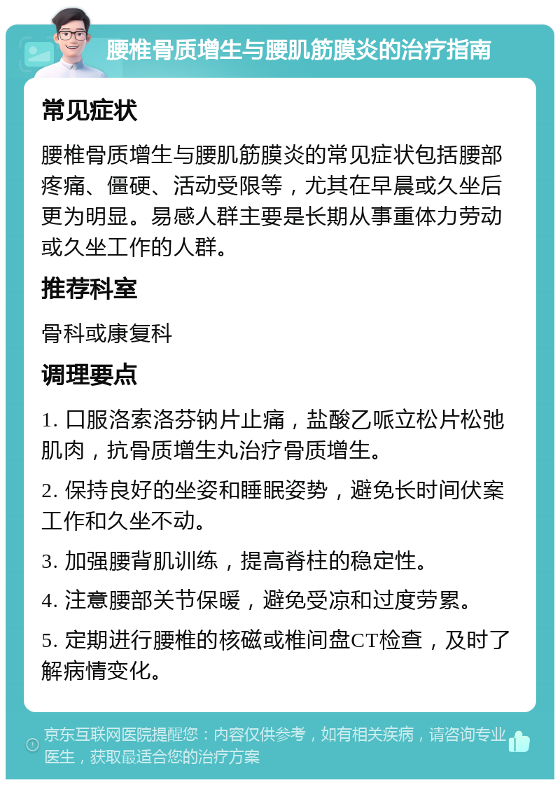 腰椎骨质增生与腰肌筋膜炎的治疗指南 常见症状 腰椎骨质增生与腰肌筋膜炎的常见症状包括腰部疼痛、僵硬、活动受限等，尤其在早晨或久坐后更为明显。易感人群主要是长期从事重体力劳动或久坐工作的人群。 推荐科室 骨科或康复科 调理要点 1. 口服洛索洛芬钠片止痛，盐酸乙哌立松片松弛肌肉，抗骨质增生丸治疗骨质增生。 2. 保持良好的坐姿和睡眠姿势，避免长时间伏案工作和久坐不动。 3. 加强腰背肌训练，提高脊柱的稳定性。 4. 注意腰部关节保暖，避免受凉和过度劳累。 5. 定期进行腰椎的核磁或椎间盘CT检查，及时了解病情变化。