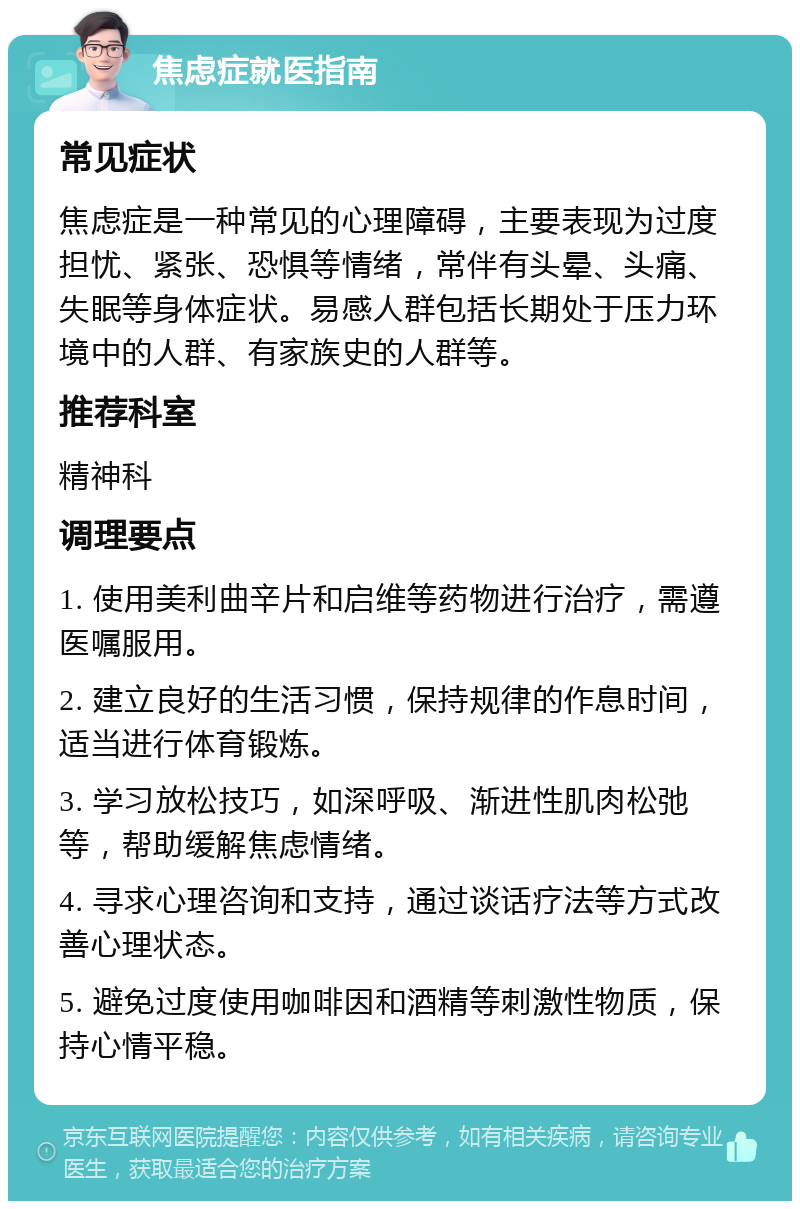 焦虑症就医指南 常见症状 焦虑症是一种常见的心理障碍，主要表现为过度担忧、紧张、恐惧等情绪，常伴有头晕、头痛、失眠等身体症状。易感人群包括长期处于压力环境中的人群、有家族史的人群等。 推荐科室 精神科 调理要点 1. 使用美利曲辛片和启维等药物进行治疗，需遵医嘱服用。 2. 建立良好的生活习惯，保持规律的作息时间，适当进行体育锻炼。 3. 学习放松技巧，如深呼吸、渐进性肌肉松弛等，帮助缓解焦虑情绪。 4. 寻求心理咨询和支持，通过谈话疗法等方式改善心理状态。 5. 避免过度使用咖啡因和酒精等刺激性物质，保持心情平稳。