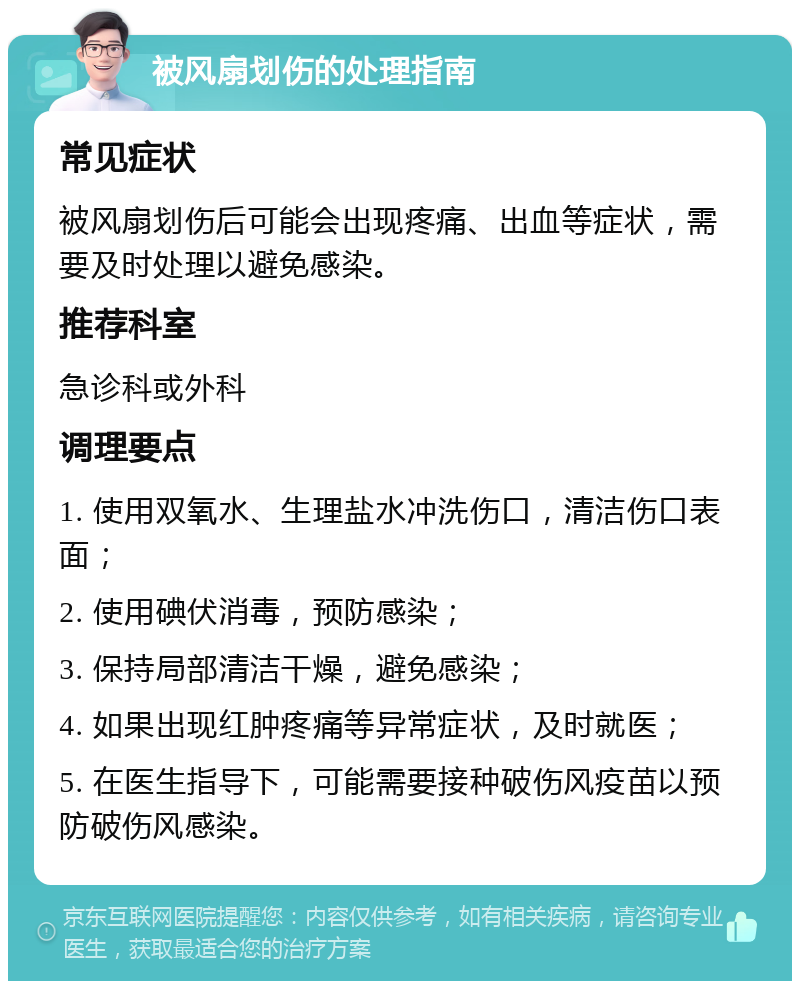 被风扇划伤的处理指南 常见症状 被风扇划伤后可能会出现疼痛、出血等症状，需要及时处理以避免感染。 推荐科室 急诊科或外科 调理要点 1. 使用双氧水、生理盐水冲洗伤口，清洁伤口表面； 2. 使用碘伏消毒，预防感染； 3. 保持局部清洁干燥，避免感染； 4. 如果出现红肿疼痛等异常症状，及时就医； 5. 在医生指导下，可能需要接种破伤风疫苗以预防破伤风感染。