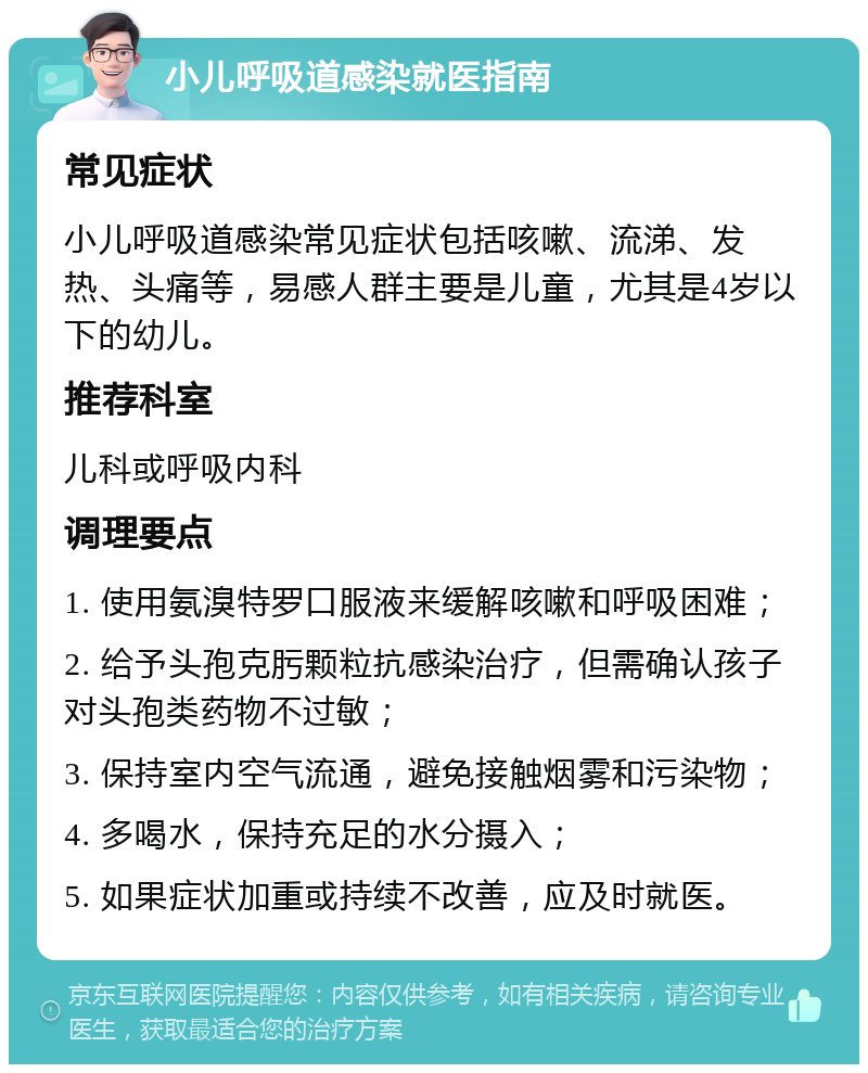 小儿呼吸道感染就医指南 常见症状 小儿呼吸道感染常见症状包括咳嗽、流涕、发热、头痛等，易感人群主要是儿童，尤其是4岁以下的幼儿。 推荐科室 儿科或呼吸内科 调理要点 1. 使用氨溴特罗口服液来缓解咳嗽和呼吸困难； 2. 给予头孢克肟颗粒抗感染治疗，但需确认孩子对头孢类药物不过敏； 3. 保持室内空气流通，避免接触烟雾和污染物； 4. 多喝水，保持充足的水分摄入； 5. 如果症状加重或持续不改善，应及时就医。