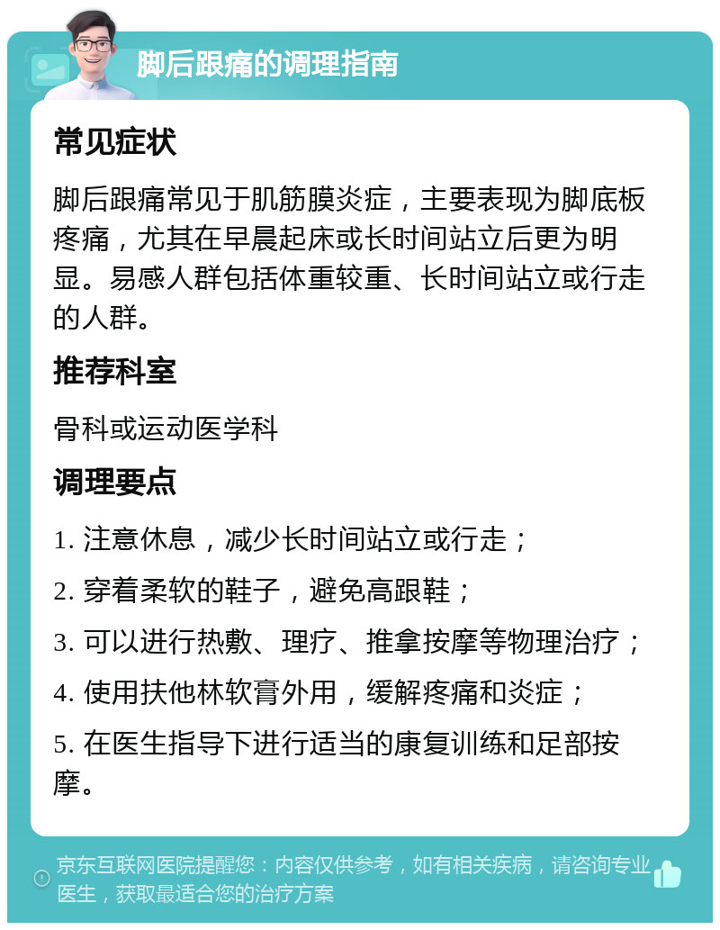 脚后跟痛的调理指南 常见症状 脚后跟痛常见于肌筋膜炎症，主要表现为脚底板疼痛，尤其在早晨起床或长时间站立后更为明显。易感人群包括体重较重、长时间站立或行走的人群。 推荐科室 骨科或运动医学科 调理要点 1. 注意休息，减少长时间站立或行走； 2. 穿着柔软的鞋子，避免高跟鞋； 3. 可以进行热敷、理疗、推拿按摩等物理治疗； 4. 使用扶他林软膏外用，缓解疼痛和炎症； 5. 在医生指导下进行适当的康复训练和足部按摩。