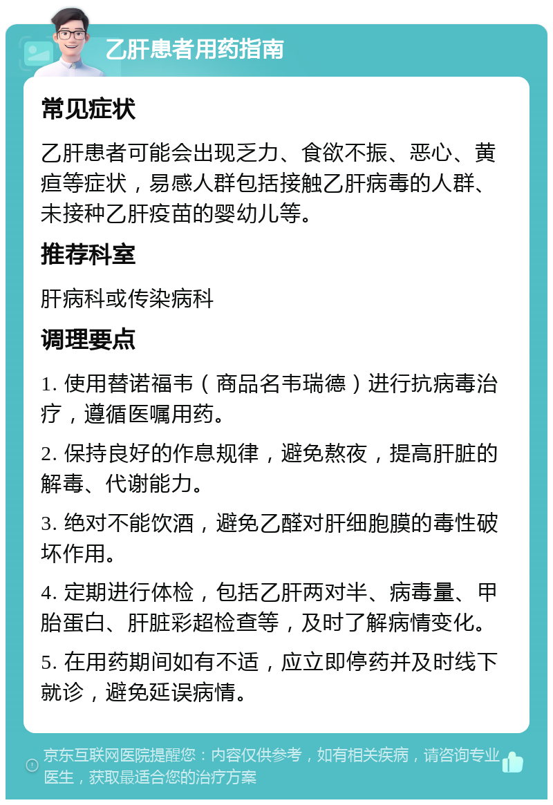 乙肝患者用药指南 常见症状 乙肝患者可能会出现乏力、食欲不振、恶心、黄疸等症状，易感人群包括接触乙肝病毒的人群、未接种乙肝疫苗的婴幼儿等。 推荐科室 肝病科或传染病科 调理要点 1. 使用替诺福韦（商品名韦瑞德）进行抗病毒治疗，遵循医嘱用药。 2. 保持良好的作息规律，避免熬夜，提高肝脏的解毒、代谢能力。 3. 绝对不能饮酒，避免乙醛对肝细胞膜的毒性破坏作用。 4. 定期进行体检，包括乙肝两对半、病毒量、甲胎蛋白、肝脏彩超检查等，及时了解病情变化。 5. 在用药期间如有不适，应立即停药并及时线下就诊，避免延误病情。