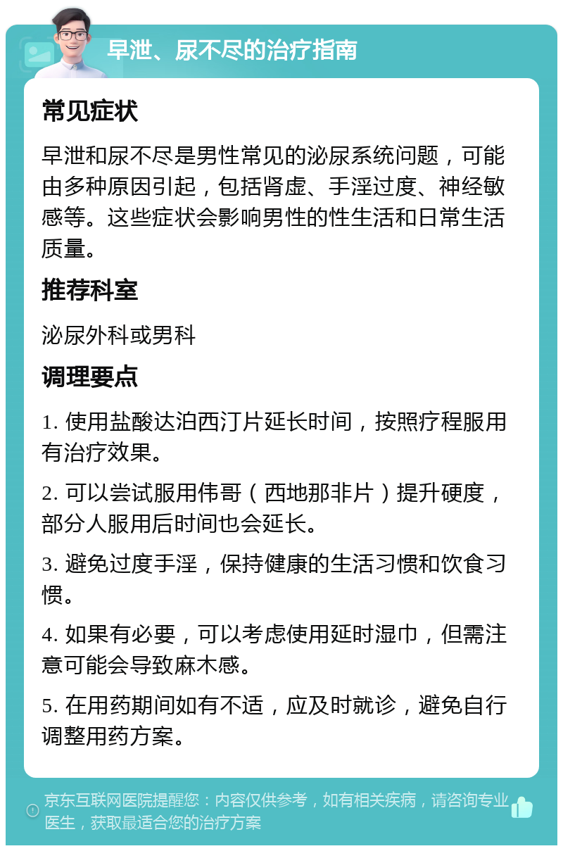 早泄、尿不尽的治疗指南 常见症状 早泄和尿不尽是男性常见的泌尿系统问题，可能由多种原因引起，包括肾虚、手淫过度、神经敏感等。这些症状会影响男性的性生活和日常生活质量。 推荐科室 泌尿外科或男科 调理要点 1. 使用盐酸达泊西汀片延长时间，按照疗程服用有治疗效果。 2. 可以尝试服用伟哥（西地那非片）提升硬度，部分人服用后时间也会延长。 3. 避免过度手淫，保持健康的生活习惯和饮食习惯。 4. 如果有必要，可以考虑使用延时湿巾，但需注意可能会导致麻木感。 5. 在用药期间如有不适，应及时就诊，避免自行调整用药方案。