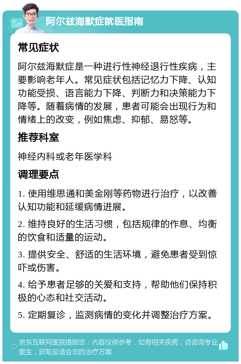 阿尔兹海默症就医指南 常见症状 阿尔兹海默症是一种进行性神经退行性疾病，主要影响老年人。常见症状包括记忆力下降、认知功能受损、语言能力下降、判断力和决策能力下降等。随着病情的发展，患者可能会出现行为和情绪上的改变，例如焦虑、抑郁、易怒等。 推荐科室 神经内科或老年医学科 调理要点 1. 使用维思通和美金刚等药物进行治疗，以改善认知功能和延缓病情进展。 2. 维持良好的生活习惯，包括规律的作息、均衡的饮食和适量的运动。 3. 提供安全、舒适的生活环境，避免患者受到惊吓或伤害。 4. 给予患者足够的关爱和支持，帮助他们保持积极的心态和社交活动。 5. 定期复诊，监测病情的变化并调整治疗方案。