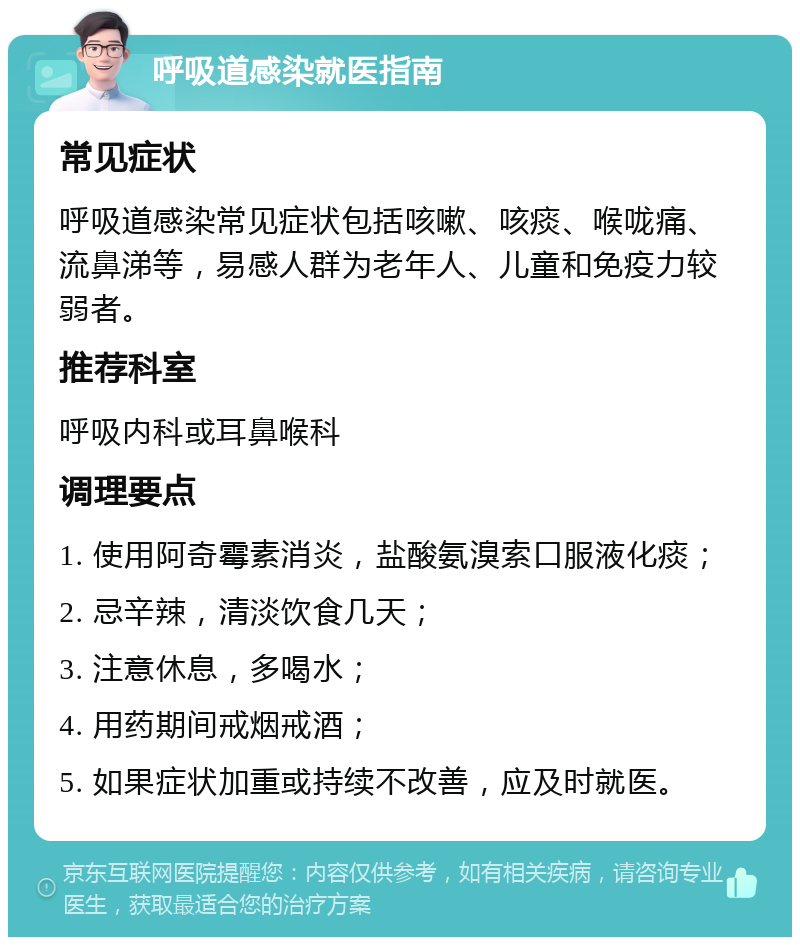 呼吸道感染就医指南 常见症状 呼吸道感染常见症状包括咳嗽、咳痰、喉咙痛、流鼻涕等，易感人群为老年人、儿童和免疫力较弱者。 推荐科室 呼吸内科或耳鼻喉科 调理要点 1. 使用阿奇霉素消炎，盐酸氨溴索口服液化痰； 2. 忌辛辣，清淡饮食几天； 3. 注意休息，多喝水； 4. 用药期间戒烟戒酒； 5. 如果症状加重或持续不改善，应及时就医。