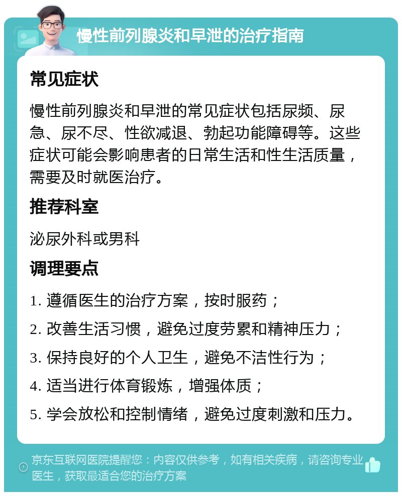 慢性前列腺炎和早泄的治疗指南 常见症状 慢性前列腺炎和早泄的常见症状包括尿频、尿急、尿不尽、性欲减退、勃起功能障碍等。这些症状可能会影响患者的日常生活和性生活质量，需要及时就医治疗。 推荐科室 泌尿外科或男科 调理要点 1. 遵循医生的治疗方案，按时服药； 2. 改善生活习惯，避免过度劳累和精神压力； 3. 保持良好的个人卫生，避免不洁性行为； 4. 适当进行体育锻炼，增强体质； 5. 学会放松和控制情绪，避免过度刺激和压力。