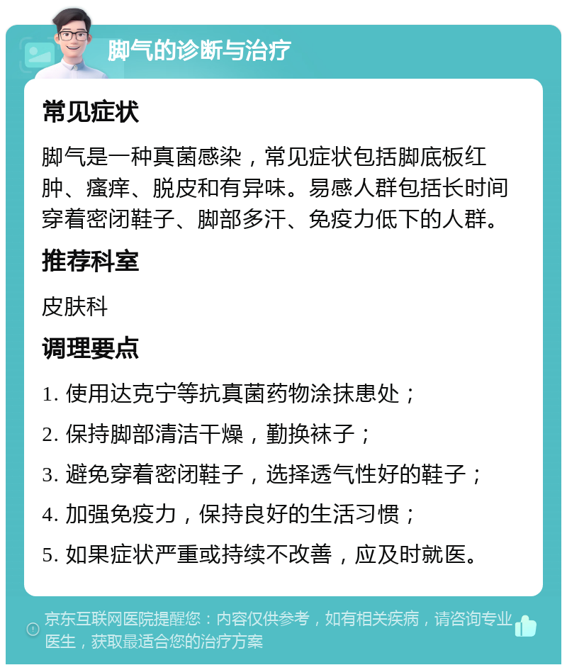 脚气的诊断与治疗 常见症状 脚气是一种真菌感染，常见症状包括脚底板红肿、瘙痒、脱皮和有异味。易感人群包括长时间穿着密闭鞋子、脚部多汗、免疫力低下的人群。 推荐科室 皮肤科 调理要点 1. 使用达克宁等抗真菌药物涂抹患处； 2. 保持脚部清洁干燥，勤换袜子； 3. 避免穿着密闭鞋子，选择透气性好的鞋子； 4. 加强免疫力，保持良好的生活习惯； 5. 如果症状严重或持续不改善，应及时就医。