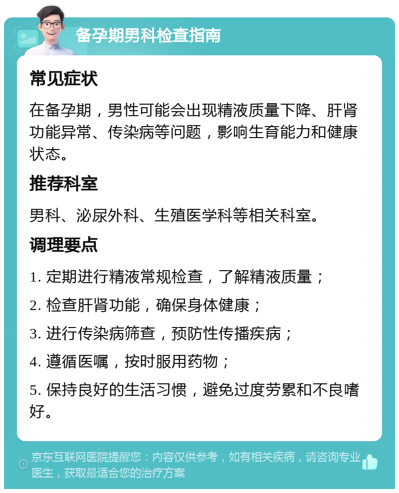 备孕期男科检查指南 常见症状 在备孕期，男性可能会出现精液质量下降、肝肾功能异常、传染病等问题，影响生育能力和健康状态。 推荐科室 男科、泌尿外科、生殖医学科等相关科室。 调理要点 1. 定期进行精液常规检查，了解精液质量； 2. 检查肝肾功能，确保身体健康； 3. 进行传染病筛查，预防性传播疾病； 4. 遵循医嘱，按时服用药物； 5. 保持良好的生活习惯，避免过度劳累和不良嗜好。