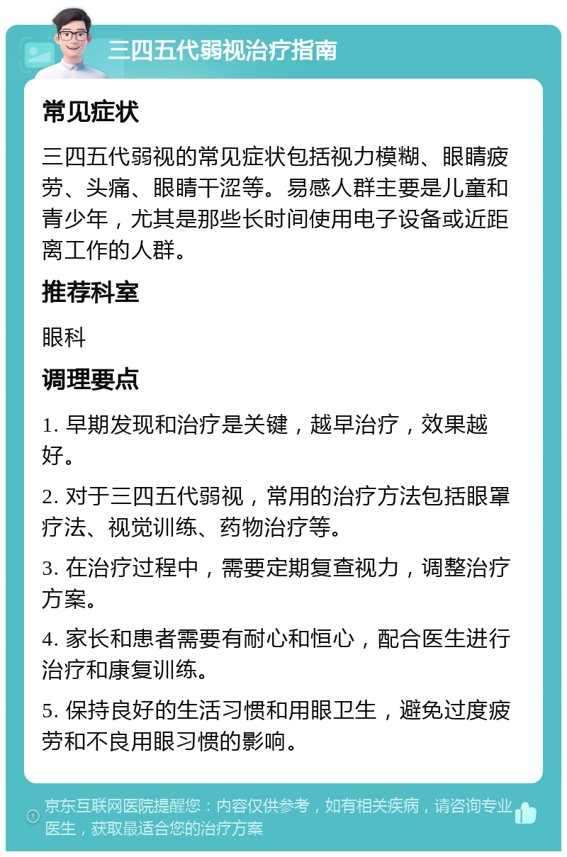 三四五代弱视治疗指南 常见症状 三四五代弱视的常见症状包括视力模糊、眼睛疲劳、头痛、眼睛干涩等。易感人群主要是儿童和青少年，尤其是那些长时间使用电子设备或近距离工作的人群。 推荐科室 眼科 调理要点 1. 早期发现和治疗是关键，越早治疗，效果越好。 2. 对于三四五代弱视，常用的治疗方法包括眼罩疗法、视觉训练、药物治疗等。 3. 在治疗过程中，需要定期复查视力，调整治疗方案。 4. 家长和患者需要有耐心和恒心，配合医生进行治疗和康复训练。 5. 保持良好的生活习惯和用眼卫生，避免过度疲劳和不良用眼习惯的影响。