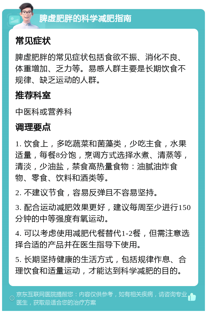 脾虚肥胖的科学减肥指南 常见症状 脾虚肥胖的常见症状包括食欲不振、消化不良、体重增加、乏力等。易感人群主要是长期饮食不规律、缺乏运动的人群。 推荐科室 中医科或营养科 调理要点 1. 饮食上，多吃蔬菜和菌藻类，少吃主食，水果适量，每餐8分饱，烹调方式选择水煮、清蒸等，清淡，少油盐，禁食高热量食物：油腻油炸食物、零食、饮料和酒类等。 2. 不建议节食，容易反弹且不容易坚持。 3. 配合运动减肥效果更好，建议每周至少进行150分钟的中等强度有氧运动。 4. 可以考虑使用减肥代餐替代1-2餐，但需注意选择合适的产品并在医生指导下使用。 5. 长期坚持健康的生活方式，包括规律作息、合理饮食和适量运动，才能达到科学减肥的目的。