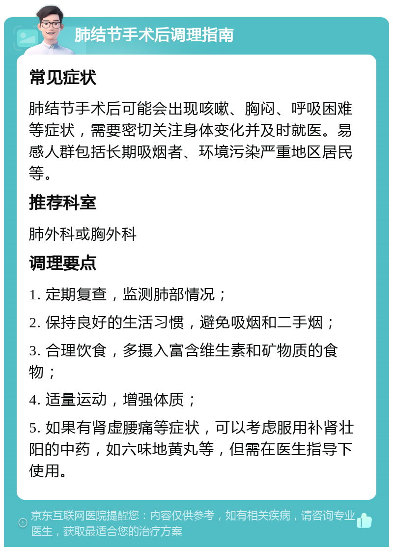 肺结节手术后调理指南 常见症状 肺结节手术后可能会出现咳嗽、胸闷、呼吸困难等症状，需要密切关注身体变化并及时就医。易感人群包括长期吸烟者、环境污染严重地区居民等。 推荐科室 肺外科或胸外科 调理要点 1. 定期复查，监测肺部情况； 2. 保持良好的生活习惯，避免吸烟和二手烟； 3. 合理饮食，多摄入富含维生素和矿物质的食物； 4. 适量运动，增强体质； 5. 如果有肾虚腰痛等症状，可以考虑服用补肾壮阳的中药，如六味地黄丸等，但需在医生指导下使用。