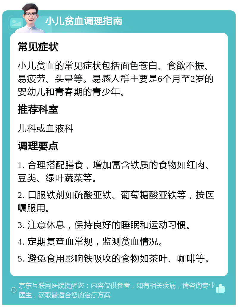 小儿贫血调理指南 常见症状 小儿贫血的常见症状包括面色苍白、食欲不振、易疲劳、头晕等。易感人群主要是6个月至2岁的婴幼儿和青春期的青少年。 推荐科室 儿科或血液科 调理要点 1. 合理搭配膳食，增加富含铁质的食物如红肉、豆类、绿叶蔬菜等。 2. 口服铁剂如硫酸亚铁、葡萄糖酸亚铁等，按医嘱服用。 3. 注意休息，保持良好的睡眠和运动习惯。 4. 定期复查血常规，监测贫血情况。 5. 避免食用影响铁吸收的食物如茶叶、咖啡等。