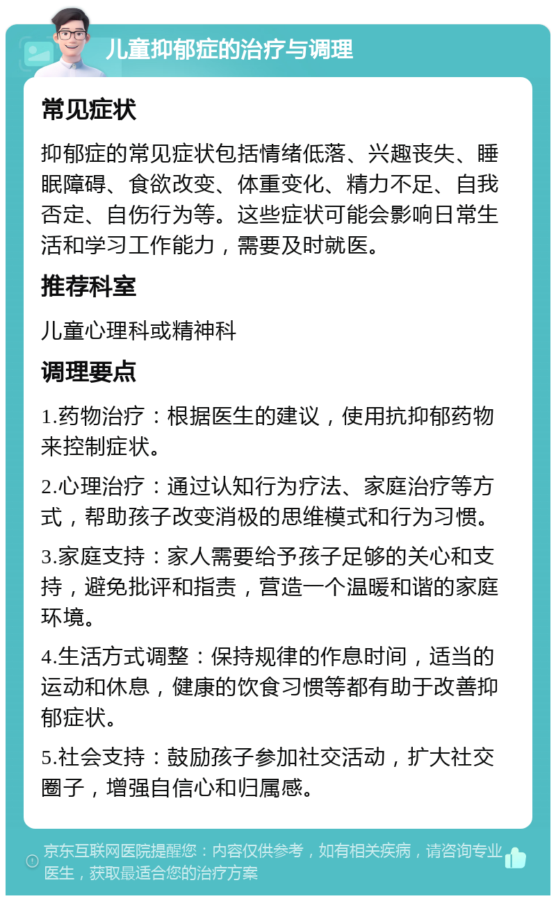 儿童抑郁症的治疗与调理 常见症状 抑郁症的常见症状包括情绪低落、兴趣丧失、睡眠障碍、食欲改变、体重变化、精力不足、自我否定、自伤行为等。这些症状可能会影响日常生活和学习工作能力，需要及时就医。 推荐科室 儿童心理科或精神科 调理要点 1.药物治疗：根据医生的建议，使用抗抑郁药物来控制症状。 2.心理治疗：通过认知行为疗法、家庭治疗等方式，帮助孩子改变消极的思维模式和行为习惯。 3.家庭支持：家人需要给予孩子足够的关心和支持，避免批评和指责，营造一个温暖和谐的家庭环境。 4.生活方式调整：保持规律的作息时间，适当的运动和休息，健康的饮食习惯等都有助于改善抑郁症状。 5.社会支持：鼓励孩子参加社交活动，扩大社交圈子，增强自信心和归属感。