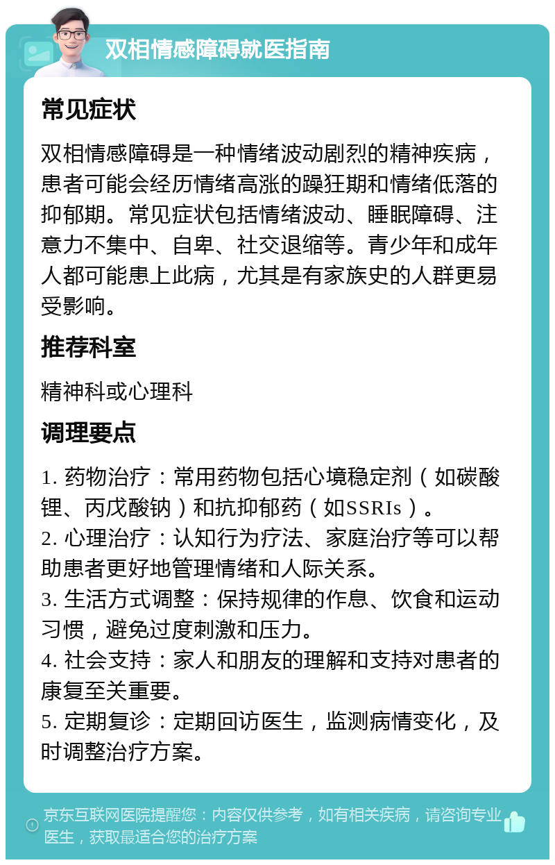 双相情感障碍就医指南 常见症状 双相情感障碍是一种情绪波动剧烈的精神疾病，患者可能会经历情绪高涨的躁狂期和情绪低落的抑郁期。常见症状包括情绪波动、睡眠障碍、注意力不集中、自卑、社交退缩等。青少年和成年人都可能患上此病，尤其是有家族史的人群更易受影响。 推荐科室 精神科或心理科 调理要点 1. 药物治疗：常用药物包括心境稳定剂（如碳酸锂、丙戊酸钠）和抗抑郁药（如SSRIs）。 2. 心理治疗：认知行为疗法、家庭治疗等可以帮助患者更好地管理情绪和人际关系。 3. 生活方式调整：保持规律的作息、饮食和运动习惯，避免过度刺激和压力。 4. 社会支持：家人和朋友的理解和支持对患者的康复至关重要。 5. 定期复诊：定期回访医生，监测病情变化，及时调整治疗方案。