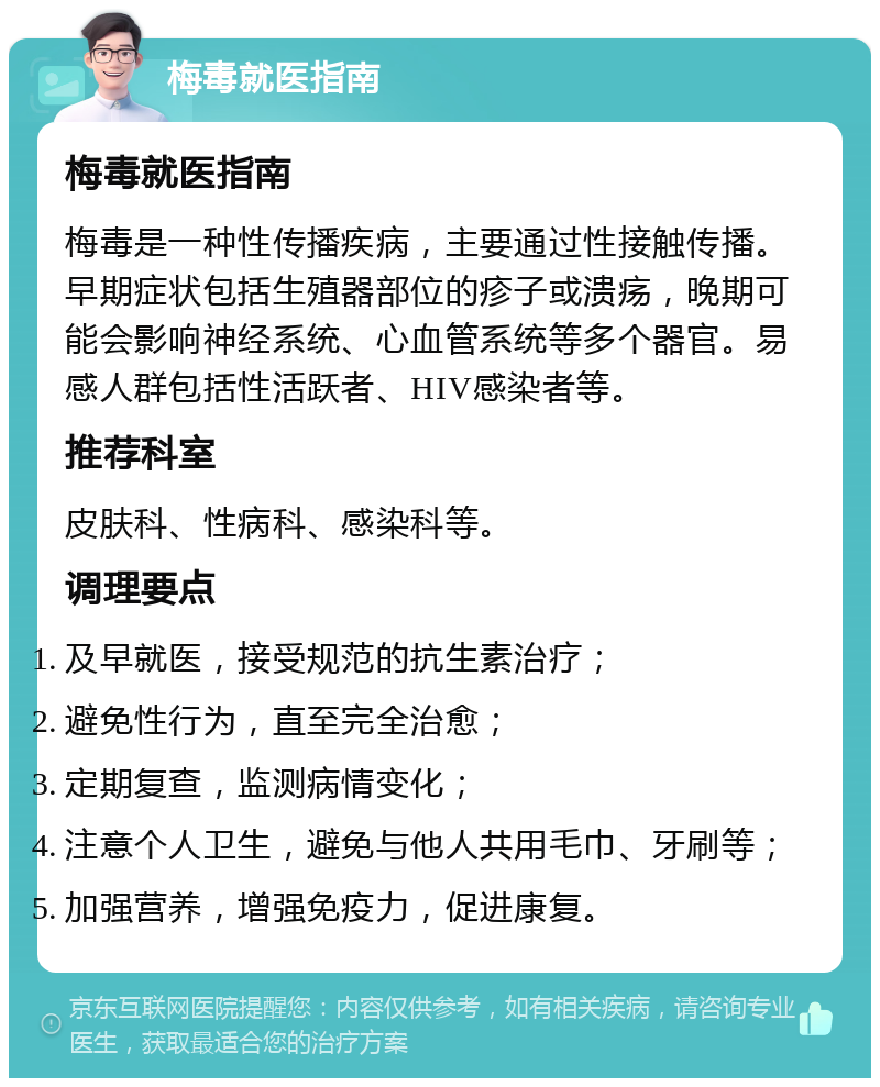 梅毒就医指南 梅毒就医指南 梅毒是一种性传播疾病，主要通过性接触传播。早期症状包括生殖器部位的疹子或溃疡，晚期可能会影响神经系统、心血管系统等多个器官。易感人群包括性活跃者、HIV感染者等。 推荐科室 皮肤科、性病科、感染科等。 调理要点 及早就医，接受规范的抗生素治疗； 避免性行为，直至完全治愈； 定期复查，监测病情变化； 注意个人卫生，避免与他人共用毛巾、牙刷等； 加强营养，增强免疫力，促进康复。