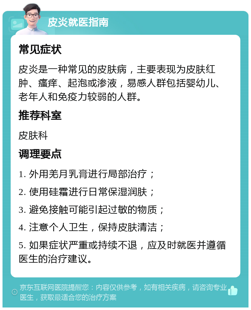 皮炎就医指南 常见症状 皮炎是一种常见的皮肤病，主要表现为皮肤红肿、瘙痒、起泡或渗液，易感人群包括婴幼儿、老年人和免疫力较弱的人群。 推荐科室 皮肤科 调理要点 1. 外用羌月乳膏进行局部治疗； 2. 使用硅霜进行日常保湿润肤； 3. 避免接触可能引起过敏的物质； 4. 注意个人卫生，保持皮肤清洁； 5. 如果症状严重或持续不退，应及时就医并遵循医生的治疗建议。