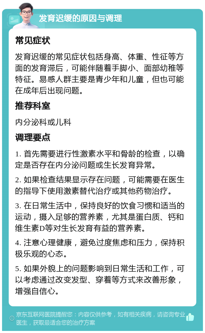 发育迟缓的原因与调理 常见症状 发育迟缓的常见症状包括身高、体重、性征等方面的发育滞后，可能伴随着手脚小、面部幼稚等特征。易感人群主要是青少年和儿童，但也可能在成年后出现问题。 推荐科室 内分泌科或儿科 调理要点 1. 首先需要进行性激素水平和骨龄的检查，以确定是否存在内分泌问题或生长发育异常。 2. 如果检查结果显示存在问题，可能需要在医生的指导下使用激素替代治疗或其他药物治疗。 3. 在日常生活中，保持良好的饮食习惯和适当的运动，摄入足够的营养素，尤其是蛋白质、钙和维生素D等对生长发育有益的营养素。 4. 注意心理健康，避免过度焦虑和压力，保持积极乐观的心态。 5. 如果外貌上的问题影响到日常生活和工作，可以考虑通过改变发型、穿着等方式来改善形象，增强自信心。