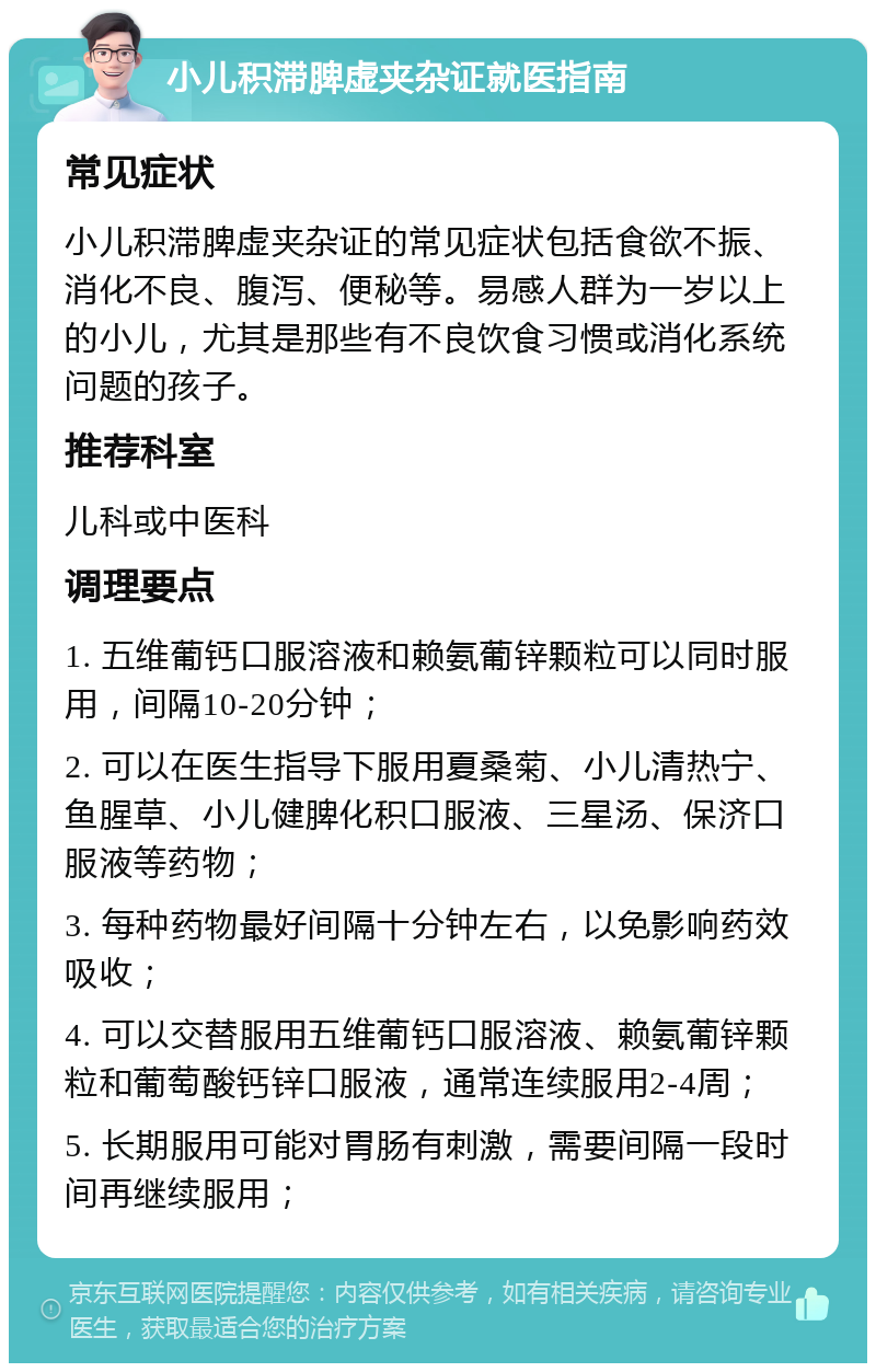 小儿积滞脾虚夹杂证就医指南 常见症状 小儿积滞脾虚夹杂证的常见症状包括食欲不振、消化不良、腹泻、便秘等。易感人群为一岁以上的小儿，尤其是那些有不良饮食习惯或消化系统问题的孩子。 推荐科室 儿科或中医科 调理要点 1. 五维葡钙口服溶液和赖氨葡锌颗粒可以同时服用，间隔10-20分钟； 2. 可以在医生指导下服用夏桑菊、小儿清热宁、鱼腥草、小儿健脾化积口服液、三星汤、保济口服液等药物； 3. 每种药物最好间隔十分钟左右，以免影响药效吸收； 4. 可以交替服用五维葡钙口服溶液、赖氨葡锌颗粒和葡萄酸钙锌口服液，通常连续服用2-4周； 5. 长期服用可能对胃肠有刺激，需要间隔一段时间再继续服用；