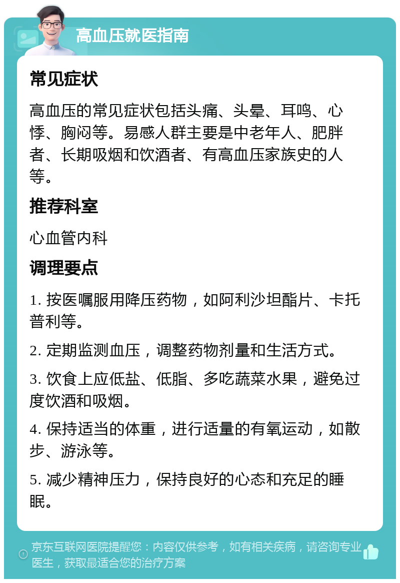 高血压就医指南 常见症状 高血压的常见症状包括头痛、头晕、耳鸣、心悸、胸闷等。易感人群主要是中老年人、肥胖者、长期吸烟和饮酒者、有高血压家族史的人等。 推荐科室 心血管内科 调理要点 1. 按医嘱服用降压药物，如阿利沙坦酯片、卡托普利等。 2. 定期监测血压，调整药物剂量和生活方式。 3. 饮食上应低盐、低脂、多吃蔬菜水果，避免过度饮酒和吸烟。 4. 保持适当的体重，进行适量的有氧运动，如散步、游泳等。 5. 减少精神压力，保持良好的心态和充足的睡眠。