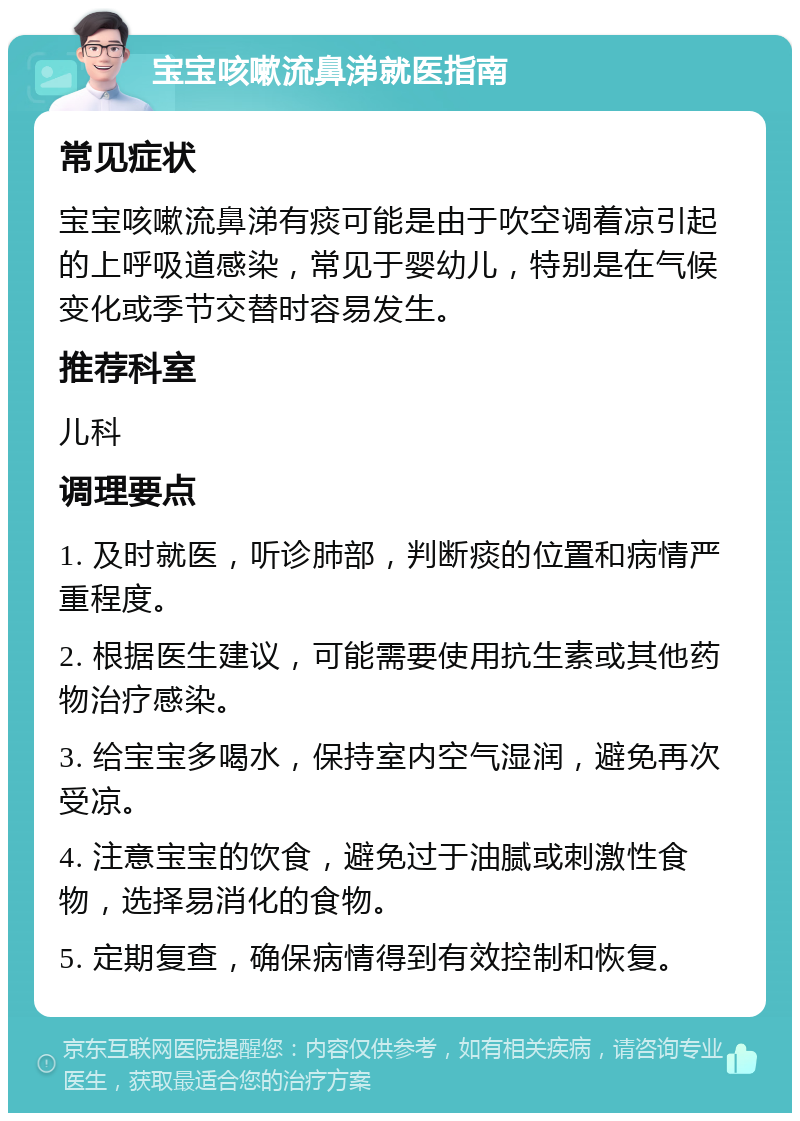 宝宝咳嗽流鼻涕就医指南 常见症状 宝宝咳嗽流鼻涕有痰可能是由于吹空调着凉引起的上呼吸道感染，常见于婴幼儿，特别是在气候变化或季节交替时容易发生。 推荐科室 儿科 调理要点 1. 及时就医，听诊肺部，判断痰的位置和病情严重程度。 2. 根据医生建议，可能需要使用抗生素或其他药物治疗感染。 3. 给宝宝多喝水，保持室内空气湿润，避免再次受凉。 4. 注意宝宝的饮食，避免过于油腻或刺激性食物，选择易消化的食物。 5. 定期复查，确保病情得到有效控制和恢复。