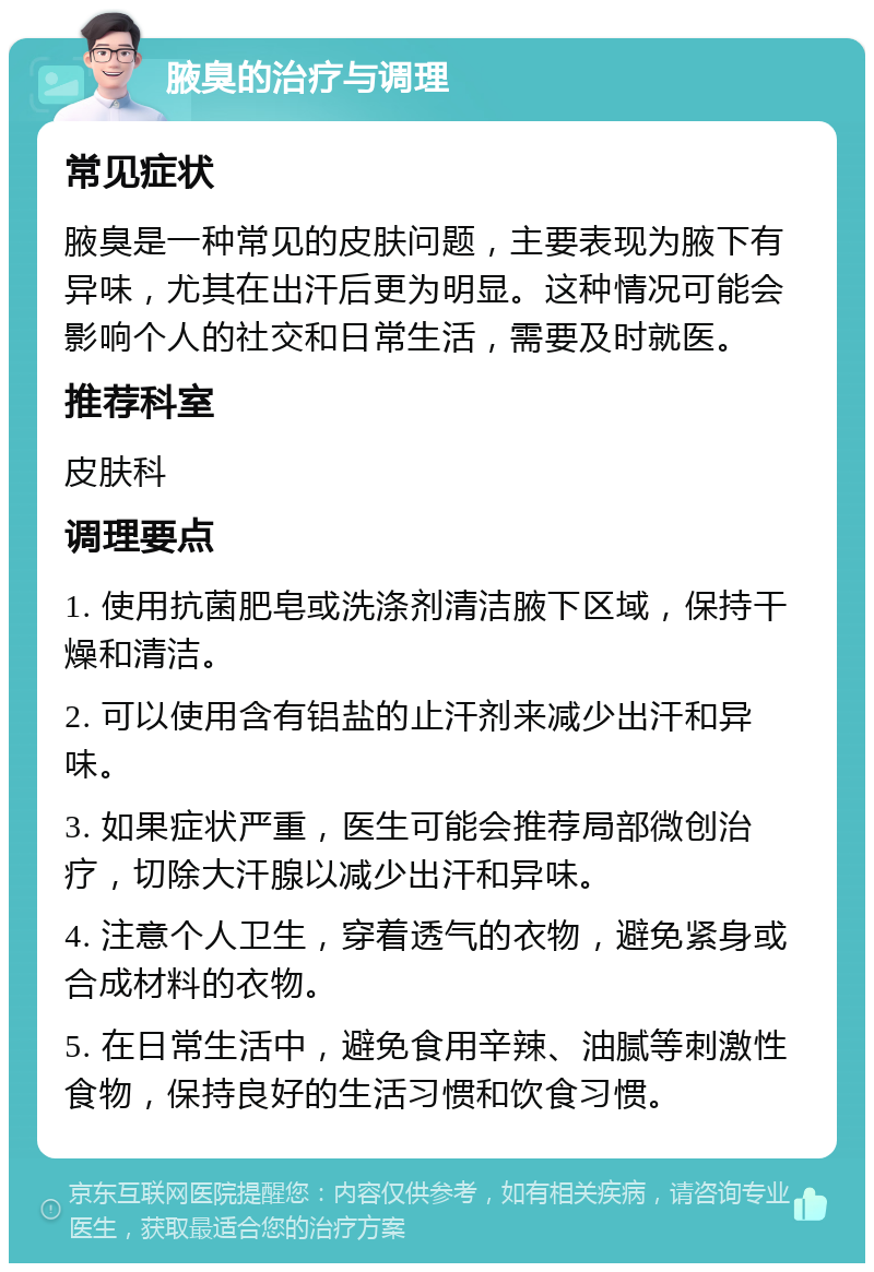 腋臭的治疗与调理 常见症状 腋臭是一种常见的皮肤问题，主要表现为腋下有异味，尤其在出汗后更为明显。这种情况可能会影响个人的社交和日常生活，需要及时就医。 推荐科室 皮肤科 调理要点 1. 使用抗菌肥皂或洗涤剂清洁腋下区域，保持干燥和清洁。 2. 可以使用含有铝盐的止汗剂来减少出汗和异味。 3. 如果症状严重，医生可能会推荐局部微创治疗，切除大汗腺以减少出汗和异味。 4. 注意个人卫生，穿着透气的衣物，避免紧身或合成材料的衣物。 5. 在日常生活中，避免食用辛辣、油腻等刺激性食物，保持良好的生活习惯和饮食习惯。