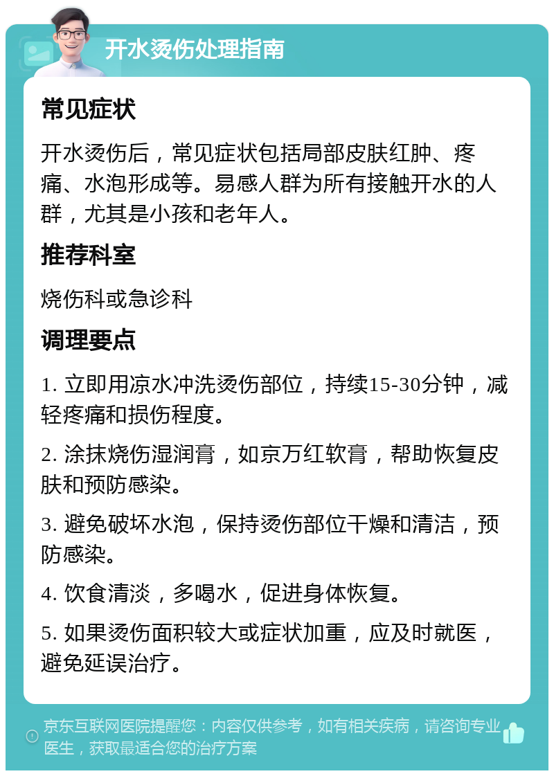 开水烫伤处理指南 常见症状 开水烫伤后，常见症状包括局部皮肤红肿、疼痛、水泡形成等。易感人群为所有接触开水的人群，尤其是小孩和老年人。 推荐科室 烧伤科或急诊科 调理要点 1. 立即用凉水冲洗烫伤部位，持续15-30分钟，减轻疼痛和损伤程度。 2. 涂抹烧伤湿润膏，如京万红软膏，帮助恢复皮肤和预防感染。 3. 避免破坏水泡，保持烫伤部位干燥和清洁，预防感染。 4. 饮食清淡，多喝水，促进身体恢复。 5. 如果烫伤面积较大或症状加重，应及时就医，避免延误治疗。