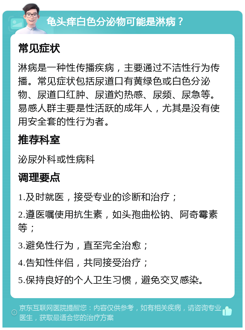 龟头痒白色分泌物可能是淋病？ 常见症状 淋病是一种性传播疾病，主要通过不洁性行为传播。常见症状包括尿道口有黄绿色或白色分泌物、尿道口红肿、尿道灼热感、尿频、尿急等。易感人群主要是性活跃的成年人，尤其是没有使用安全套的性行为者。 推荐科室 泌尿外科或性病科 调理要点 1.及时就医，接受专业的诊断和治疗； 2.遵医嘱使用抗生素，如头孢曲松钠、阿奇霉素等； 3.避免性行为，直至完全治愈； 4.告知性伴侣，共同接受治疗； 5.保持良好的个人卫生习惯，避免交叉感染。