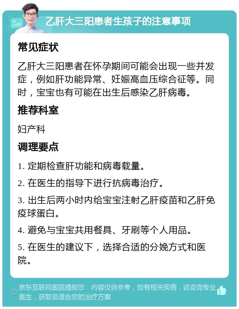 乙肝大三阳患者生孩子的注意事项 常见症状 乙肝大三阳患者在怀孕期间可能会出现一些并发症，例如肝功能异常、妊娠高血压综合征等。同时，宝宝也有可能在出生后感染乙肝病毒。 推荐科室 妇产科 调理要点 1. 定期检查肝功能和病毒载量。 2. 在医生的指导下进行抗病毒治疗。 3. 出生后两小时内给宝宝注射乙肝疫苗和乙肝免疫球蛋白。 4. 避免与宝宝共用餐具、牙刷等个人用品。 5. 在医生的建议下，选择合适的分娩方式和医院。