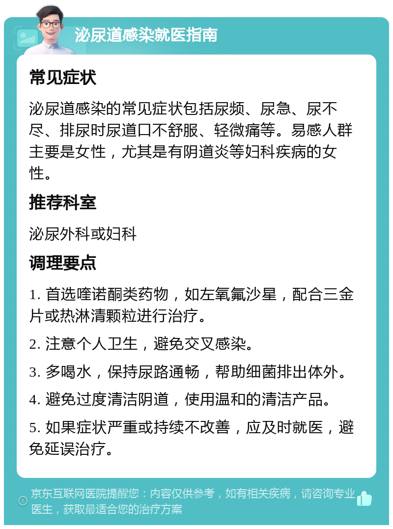 泌尿道感染就医指南 常见症状 泌尿道感染的常见症状包括尿频、尿急、尿不尽、排尿时尿道口不舒服、轻微痛等。易感人群主要是女性，尤其是有阴道炎等妇科疾病的女性。 推荐科室 泌尿外科或妇科 调理要点 1. 首选喹诺酮类药物，如左氧氟沙星，配合三金片或热淋清颗粒进行治疗。 2. 注意个人卫生，避免交叉感染。 3. 多喝水，保持尿路通畅，帮助细菌排出体外。 4. 避免过度清洁阴道，使用温和的清洁产品。 5. 如果症状严重或持续不改善，应及时就医，避免延误治疗。