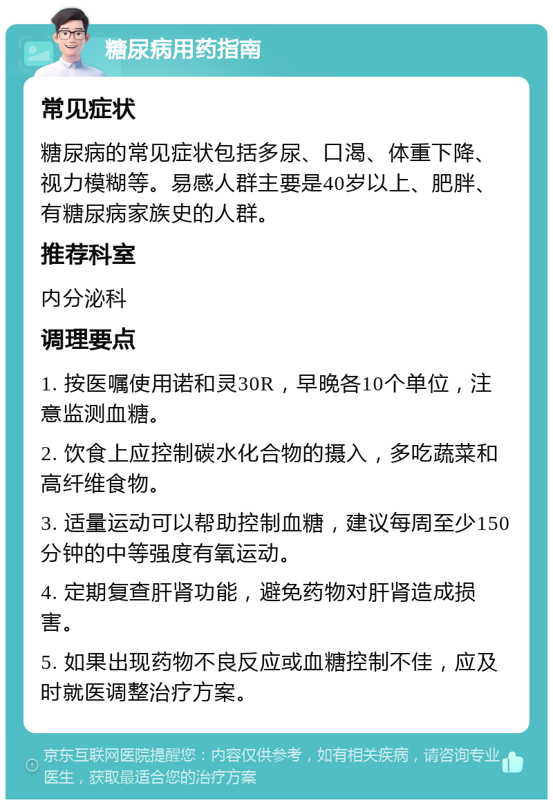 糖尿病用药指南 常见症状 糖尿病的常见症状包括多尿、口渴、体重下降、视力模糊等。易感人群主要是40岁以上、肥胖、有糖尿病家族史的人群。 推荐科室 内分泌科 调理要点 1. 按医嘱使用诺和灵30R，早晚各10个单位，注意监测血糖。 2. 饮食上应控制碳水化合物的摄入，多吃蔬菜和高纤维食物。 3. 适量运动可以帮助控制血糖，建议每周至少150分钟的中等强度有氧运动。 4. 定期复查肝肾功能，避免药物对肝肾造成损害。 5. 如果出现药物不良反应或血糖控制不佳，应及时就医调整治疗方案。