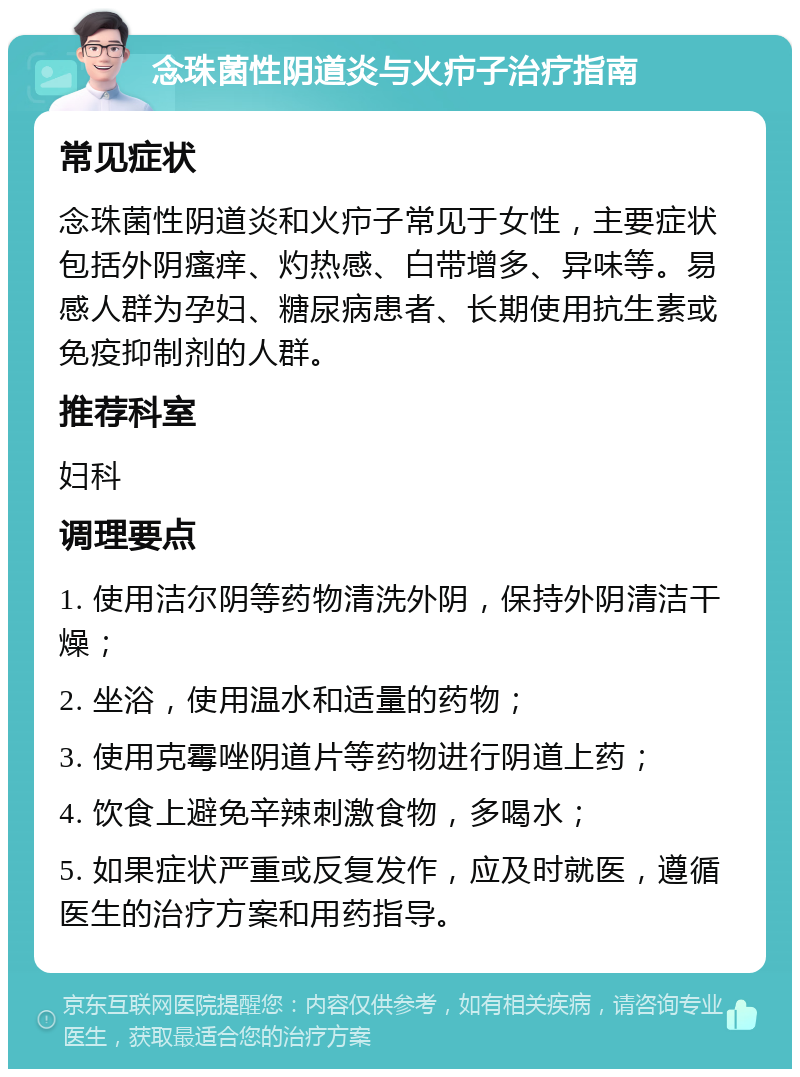 念珠菌性阴道炎与火疖子治疗指南 常见症状 念珠菌性阴道炎和火疖子常见于女性，主要症状包括外阴瘙痒、灼热感、白带增多、异味等。易感人群为孕妇、糖尿病患者、长期使用抗生素或免疫抑制剂的人群。 推荐科室 妇科 调理要点 1. 使用洁尔阴等药物清洗外阴，保持外阴清洁干燥； 2. 坐浴，使用温水和适量的药物； 3. 使用克霉唑阴道片等药物进行阴道上药； 4. 饮食上避免辛辣刺激食物，多喝水； 5. 如果症状严重或反复发作，应及时就医，遵循医生的治疗方案和用药指导。