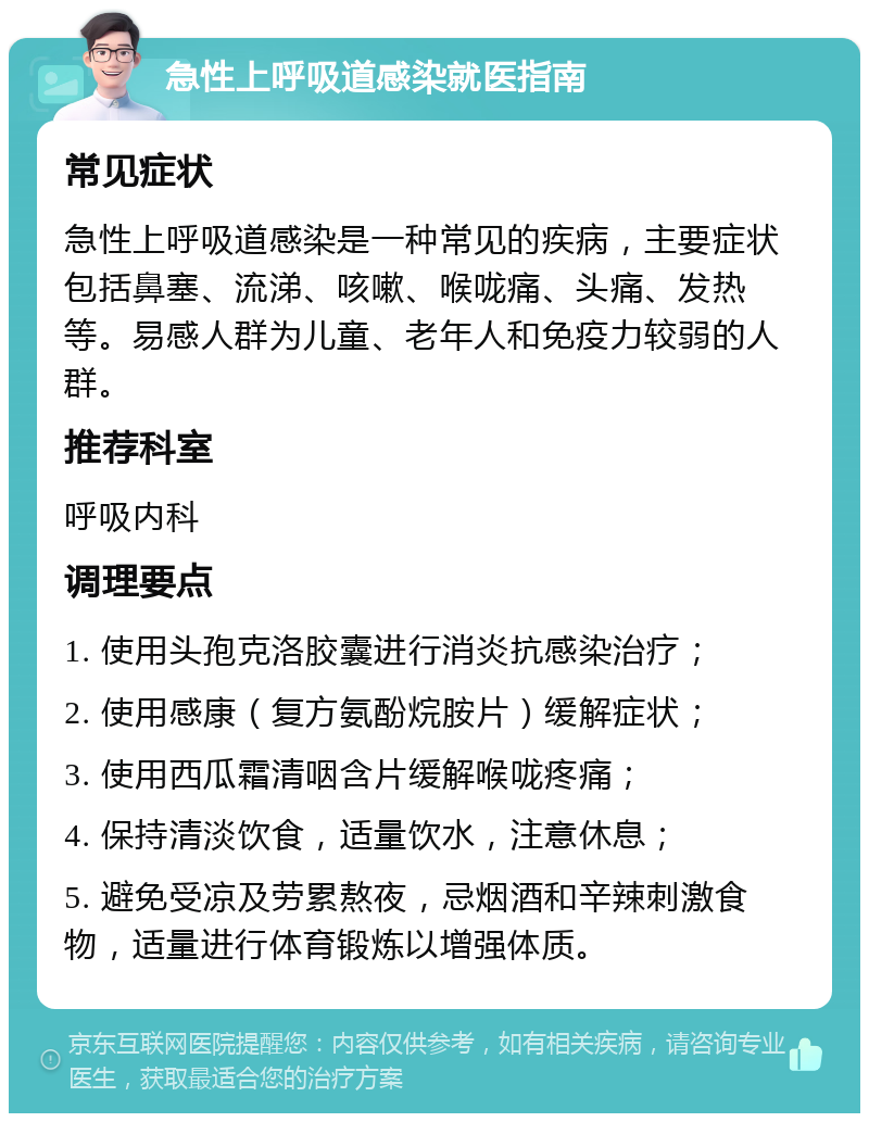 急性上呼吸道感染就医指南 常见症状 急性上呼吸道感染是一种常见的疾病，主要症状包括鼻塞、流涕、咳嗽、喉咙痛、头痛、发热等。易感人群为儿童、老年人和免疫力较弱的人群。 推荐科室 呼吸内科 调理要点 1. 使用头孢克洛胶囊进行消炎抗感染治疗； 2. 使用感康（复方氨酚烷胺片）缓解症状； 3. 使用西瓜霜清咽含片缓解喉咙疼痛； 4. 保持清淡饮食，适量饮水，注意休息； 5. 避免受凉及劳累熬夜，忌烟酒和辛辣刺激食物，适量进行体育锻炼以增强体质。