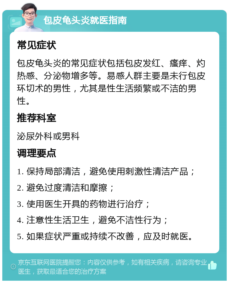 包皮龟头炎就医指南 常见症状 包皮龟头炎的常见症状包括包皮发红、瘙痒、灼热感、分泌物增多等。易感人群主要是未行包皮环切术的男性，尤其是性生活频繁或不洁的男性。 推荐科室 泌尿外科或男科 调理要点 1. 保持局部清洁，避免使用刺激性清洁产品； 2. 避免过度清洁和摩擦； 3. 使用医生开具的药物进行治疗； 4. 注意性生活卫生，避免不洁性行为； 5. 如果症状严重或持续不改善，应及时就医。