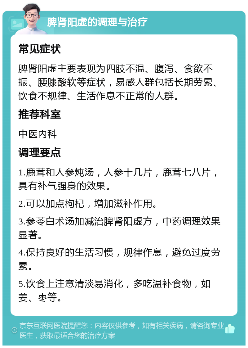 脾肾阳虚的调理与治疗 常见症状 脾肾阳虚主要表现为四肢不温、腹泻、食欲不振、腰膝酸软等症状，易感人群包括长期劳累、饮食不规律、生活作息不正常的人群。 推荐科室 中医内科 调理要点 1.鹿茸和人参炖汤，人参十几片，鹿茸七八片，具有补气强身的效果。 2.可以加点枸杞，增加滋补作用。 3.参苓白术汤加减治脾肾阳虚方，中药调理效果显著。 4.保持良好的生活习惯，规律作息，避免过度劳累。 5.饮食上注意清淡易消化，多吃温补食物，如姜、枣等。