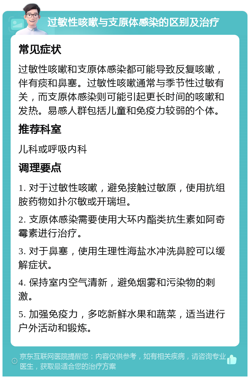 过敏性咳嗽与支原体感染的区别及治疗 常见症状 过敏性咳嗽和支原体感染都可能导致反复咳嗽，伴有痰和鼻塞。过敏性咳嗽通常与季节性过敏有关，而支原体感染则可能引起更长时间的咳嗽和发热。易感人群包括儿童和免疫力较弱的个体。 推荐科室 儿科或呼吸内科 调理要点 1. 对于过敏性咳嗽，避免接触过敏原，使用抗组胺药物如扑尔敏或开瑞坦。 2. 支原体感染需要使用大环内酯类抗生素如阿奇霉素进行治疗。 3. 对于鼻塞，使用生理性海盐水冲洗鼻腔可以缓解症状。 4. 保持室内空气清新，避免烟雾和污染物的刺激。 5. 加强免疫力，多吃新鲜水果和蔬菜，适当进行户外活动和锻炼。