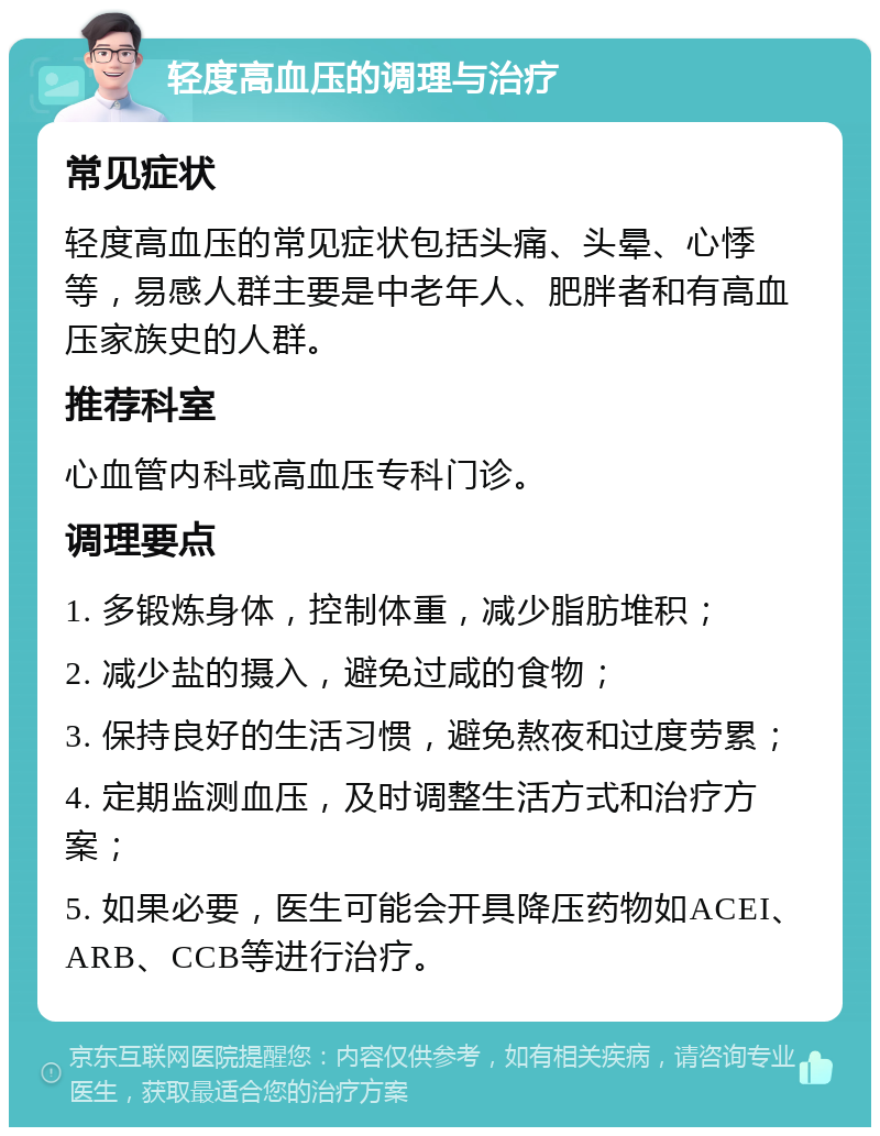 轻度高血压的调理与治疗 常见症状 轻度高血压的常见症状包括头痛、头晕、心悸等，易感人群主要是中老年人、肥胖者和有高血压家族史的人群。 推荐科室 心血管内科或高血压专科门诊。 调理要点 1. 多锻炼身体，控制体重，减少脂肪堆积； 2. 减少盐的摄入，避免过咸的食物； 3. 保持良好的生活习惯，避免熬夜和过度劳累； 4. 定期监测血压，及时调整生活方式和治疗方案； 5. 如果必要，医生可能会开具降压药物如ACEI、ARB、CCB等进行治疗。