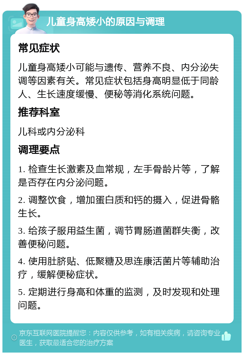 儿童身高矮小的原因与调理 常见症状 儿童身高矮小可能与遗传、营养不良、内分泌失调等因素有关。常见症状包括身高明显低于同龄人、生长速度缓慢、便秘等消化系统问题。 推荐科室 儿科或内分泌科 调理要点 1. 检查生长激素及血常规，左手骨龄片等，了解是否存在内分泌问题。 2. 调整饮食，增加蛋白质和钙的摄入，促进骨骼生长。 3. 给孩子服用益生菌，调节胃肠道菌群失衡，改善便秘问题。 4. 使用肚脐贴、低聚糖及思连康活菌片等辅助治疗，缓解便秘症状。 5. 定期进行身高和体重的监测，及时发现和处理问题。