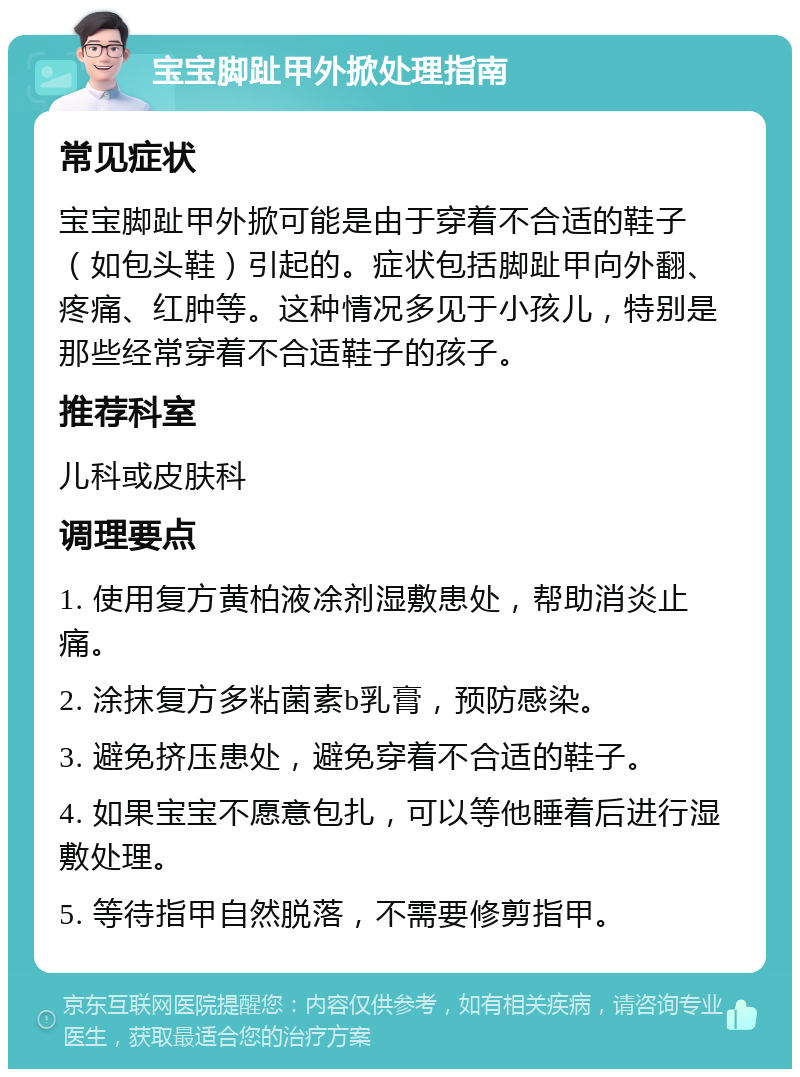 宝宝脚趾甲外掀处理指南 常见症状 宝宝脚趾甲外掀可能是由于穿着不合适的鞋子（如包头鞋）引起的。症状包括脚趾甲向外翻、疼痛、红肿等。这种情况多见于小孩儿，特别是那些经常穿着不合适鞋子的孩子。 推荐科室 儿科或皮肤科 调理要点 1. 使用复方黄柏液凃剂湿敷患处，帮助消炎止痛。 2. 涂抹复方多粘菌素b乳膏，预防感染。 3. 避免挤压患处，避免穿着不合适的鞋子。 4. 如果宝宝不愿意包扎，可以等他睡着后进行湿敷处理。 5. 等待指甲自然脱落，不需要修剪指甲。